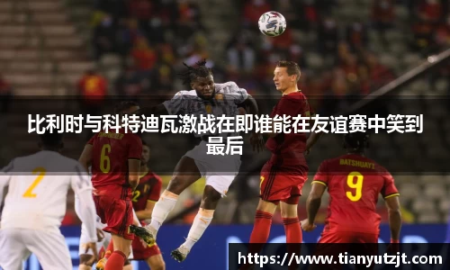 比利时与科特迪瓦激战在即谁能在友谊赛中笑到最后